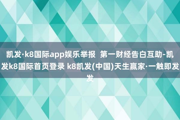 凯发·k8国际app娱乐举报  第一财经告白互助-凯发k8国际首页登录 k8凯发(中国)天生赢家·一触即发
