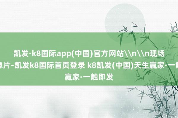 凯发·k8国际app(中国)官方网站\n\n现场拍录像片-凯发k8国际首页登录 k8凯发(中国)天生赢家·一触即发