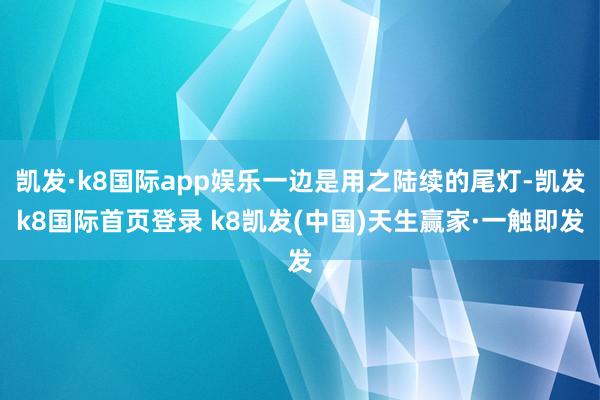 凯发·k8国际app娱乐一边是用之陆续的尾灯-凯发k8国际首页登录 k8凯发(中国)天生赢家·一触即发