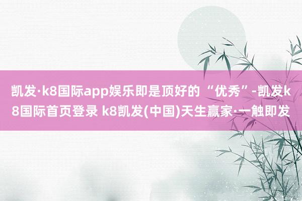 凯发·k8国际app娱乐即是顶好的 “优秀”-凯发k8国际首页登录 k8凯发(中国)天生赢家·一触即发