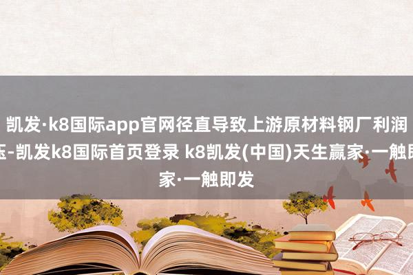 凯发·k8国际app官网径直导致上游原材料钢厂利润承压-凯发k8国际首页登录 k8凯发(中国)天生赢家·一触即发