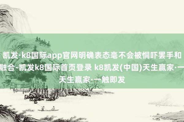 凯发·k8国际app官网明确表态毫不会被恫吓罢手和俄罗斯融合-凯发k8国际首页登录 k8凯发(中国)天生赢家·一触即发