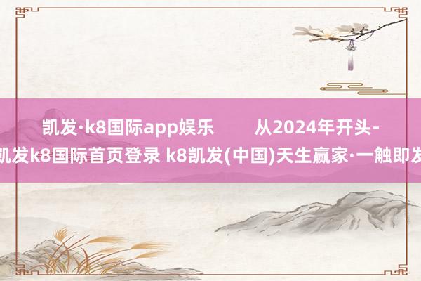 凯发·k8国际app娱乐        从2024年开头-凯发k8国际首页登录 k8凯发(中国)天生赢家·一触即发