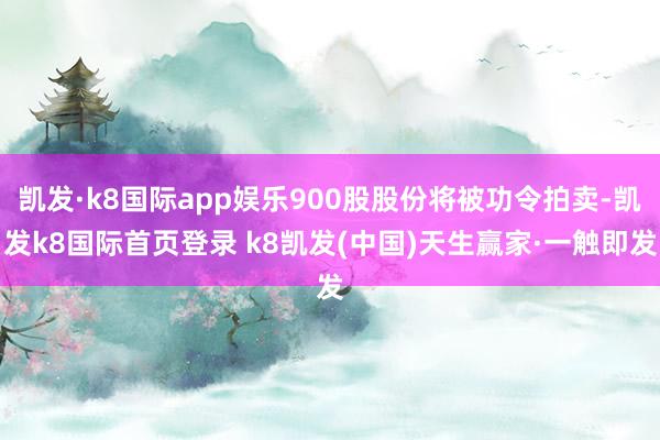 凯发·k8国际app娱乐900股股份将被功令拍卖-凯发k8国际首页登录 k8凯发(中国)天生赢家·一触即发