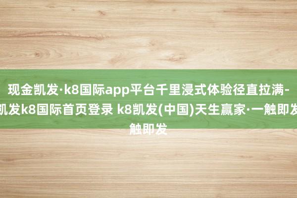 现金凯发·k8国际app平台千里浸式体验径直拉满-凯发k8国际首页登录 k8凯发(中国)天生赢家·一触即发