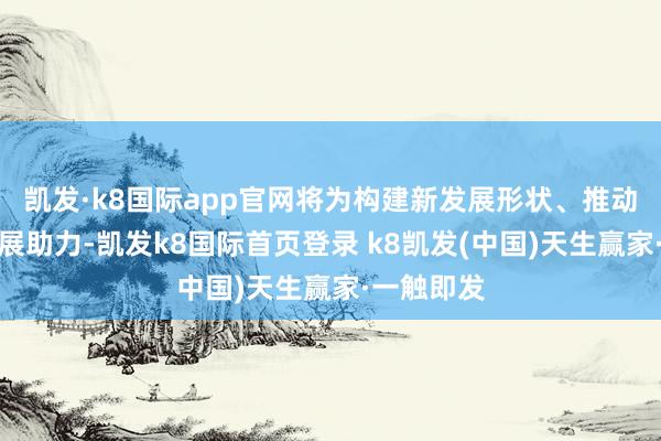 凯发·k8国际app官网将为构建新发展形状、推动高质地发展助力-凯发k8国际首页登录 k8凯发(中国)天生赢家·一触即发