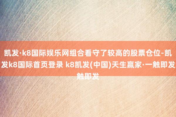 凯发·k8国际娱乐网组合看守了较高的股票仓位-凯发k8国际首页登录 k8凯发(中国)天生赢家·一触即发