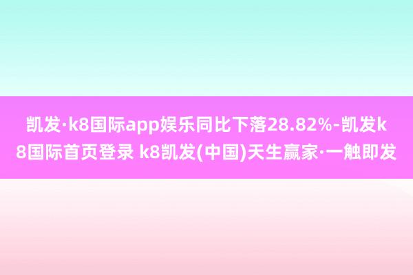 凯发·k8国际app娱乐同比下落28.82%-凯发k8国际首页登录 k8凯发(中国)天生赢家·一触即发