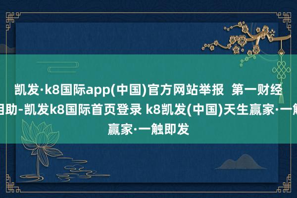 凯发·k8国际app(中国)官方网站举报 第一财经告白相助-凯发k8国际首页登录 k8凯发(中国)天生赢家·一触即发