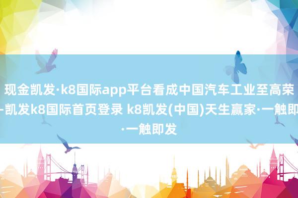 现金凯发·k8国际app平台看成中国汽车工业至高荣誉-凯发k8国际首页登录 k8凯发(中国)天生赢家·一触即发
