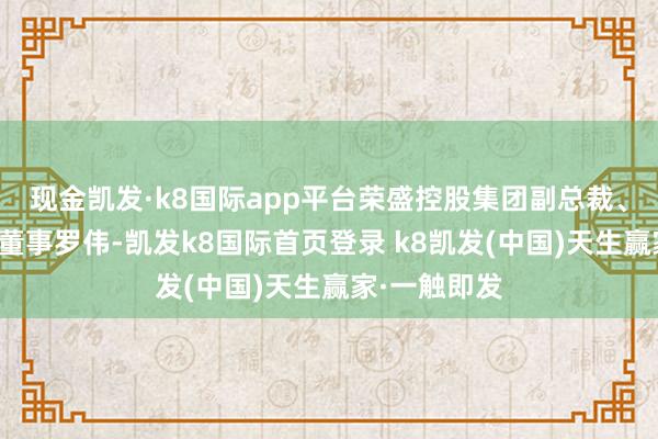 现金凯发·k8国际app平台荣盛控股集团副总裁、浙石化现实董事罗伟-凯发k8国际首页登录 k8凯发(中国)天生赢家·一触即发