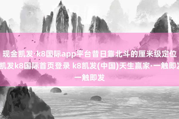 现金凯发·k8国际app平台昔日靠北斗的厘米级定位-凯发k8国际首页登录 k8凯发(中国)天生赢家·一触即发