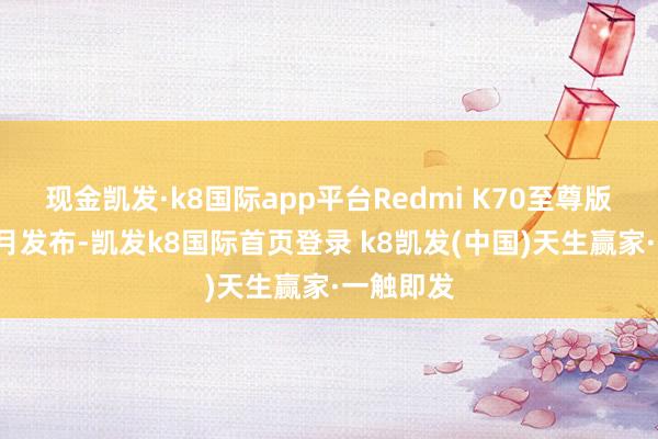 现金凯发·k8国际app平台Redmi K70至尊版于本年7月发布-凯发k8国际首页登录 k8凯发(中国)天生赢家·一触即发