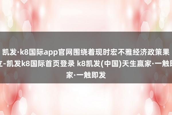 凯发·k8国际app官网围绕着现时宏不雅经济政策果然立-凯发k8国际首页登录 k8凯发(中国)天生赢家·一触即发