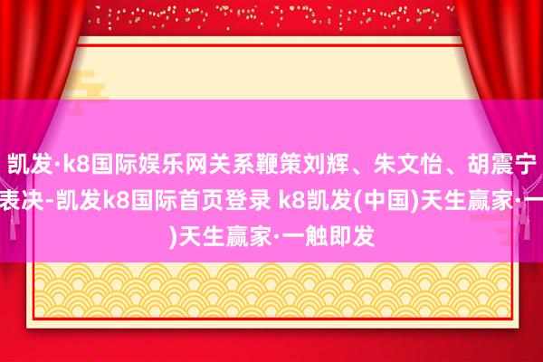 凯发·k8国际娱乐网关系鞭策刘辉、朱文怡、胡震宁需覆盖表决-凯发k8国际首页登录 k8凯发(中国)天生赢家·一触即发