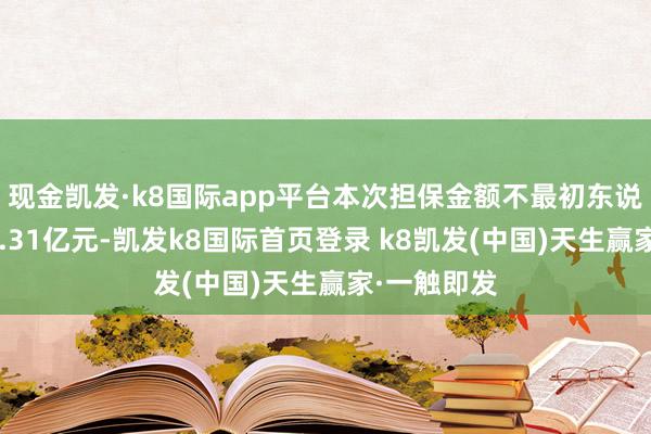现金凯发·k8国际app平台本次担保金额不最初东说念主民币7.31亿元-凯发k8国际首页登录 k8凯发(中国)天生赢家·一触即发