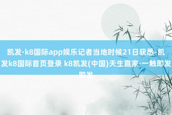 凯发·k8国际app娱乐记者当地时候21日获悉-凯发k8国际首页登录 k8凯发(中国)天生赢家·一触即发