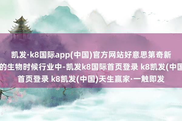 凯发·k8国际app(中国)官方网站好意思第奇新星生物时候股票地方的生物时候行业中-凯发k8国际首页登录 k8凯发(中国)天生赢家·一触即发