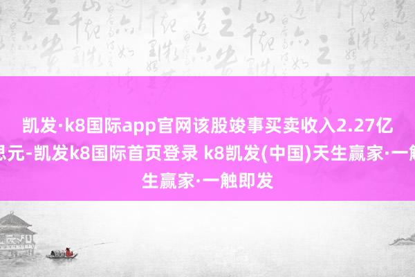 凯发·k8国际app官网该股竣事买卖收入2.27亿好意思元-凯发k8国际首页登录 k8凯发(中国)天生赢家·一触即发