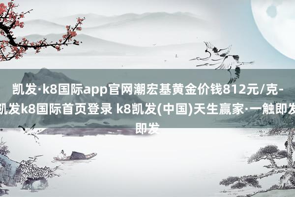 凯发·k8国际app官网潮宏基黄金价钱812元/克-凯发k8国际首页登录 k8凯发(中国)天生赢家·一触即发