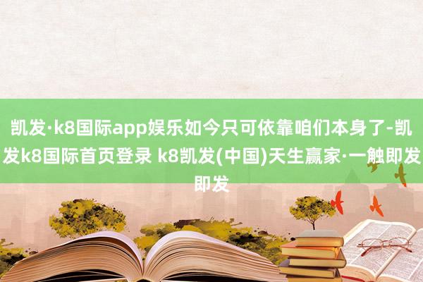 凯发·k8国际app娱乐如今只可依靠咱们本身了-凯发k8国际首页登录 k8凯发(中国)天生赢家·一触即发