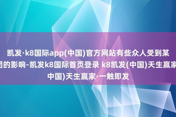 凯发·k8国际app(中国)官方网站有些众人受到某些利益集团的影响-凯发k8国际首页登录 k8凯发(中国)天生赢家·一触即发