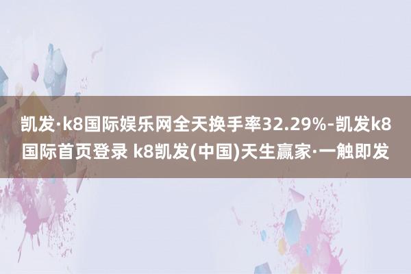 凯发·k8国际娱乐网全天换手率32.29%-凯发k8国际首页登录 k8凯发(中国)天生赢家·一触即发