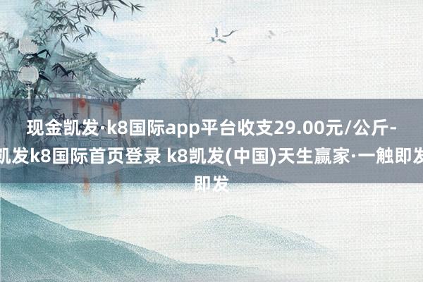 现金凯发·k8国际app平台收支29.00元/公斤-凯发k8国际首页登录 k8凯发(中国)天生赢家·一触即发