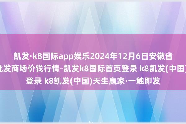 凯发·k8国际app娱乐2024年12月6日安徽省淮北市中瑞农居品批发商场价钱行情-凯发k8国际首页登录 k8凯发(中国)天生赢家·一触即发