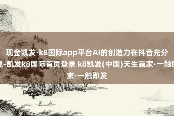现金凯发·k8国际app平台AI的创造力在抖音充分展现-凯发k8国际首页登录 k8凯发(中国)天生赢家·一触即发