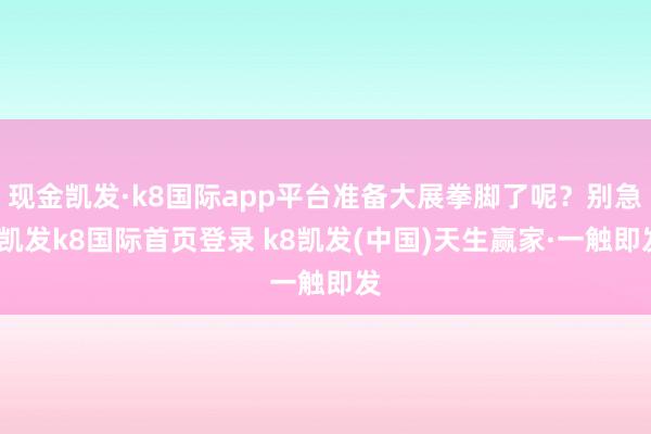 现金凯发·k8国际app平台准备大展拳脚了呢？别急-凯发k8国际首页登录 k8凯发(中国)天生赢家·一触即发