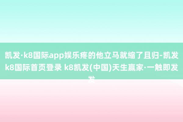 凯发·k8国际app娱乐疼的他立马就缩了且归-凯发k8国际首页登录 k8凯发(中国)天生赢家·一触即发