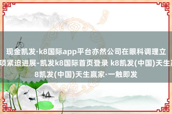 现金凯发·k8国际app平台亦然公司在眼科调理立异领域的又一项紧迫进展-凯发k8国际首页登录 k8凯发(中国)天生赢家·一触即发