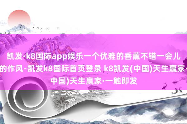 凯发·k8国际app娱乐一个优雅的香薰不错一会儿进步大堂的作风-凯发k8国际首页登录 k8凯发(中国)天生赢家·一触即发