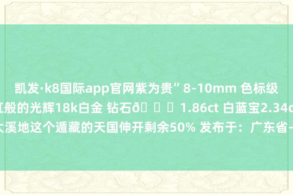凯发·k8国际app官网紫为贵”8-10mm 色标级妖孽绿 油亮浓郁 彩虹般的光辉18k白金 钻石💎1.86ct 白蓝宝2.34ct 金重12.99g就像领有了大溪地这个遁藏的天国伸开剩余50% 发布于：广东省-凯发k8国际首页登录 k8凯发(中国)天生赢家·一触即发