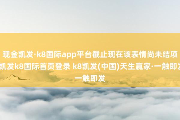 现金凯发·k8国际app平台截止现在该表情尚未结项-凯发k8国际首页登录 k8凯发(中国)天生赢家·一触即发