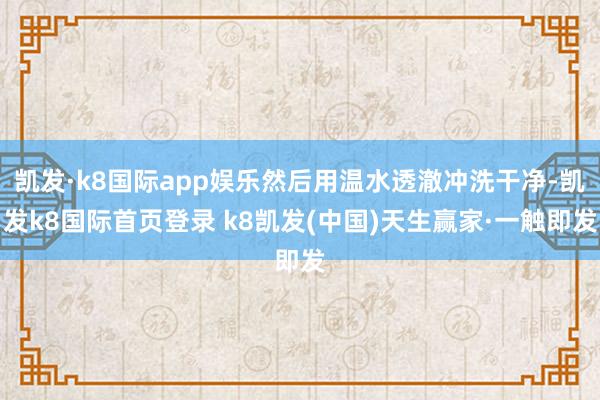 凯发·k8国际app娱乐然后用温水透澈冲洗干净-凯发k8国际首页登录 k8凯发(中国)天生赢家·一触即发