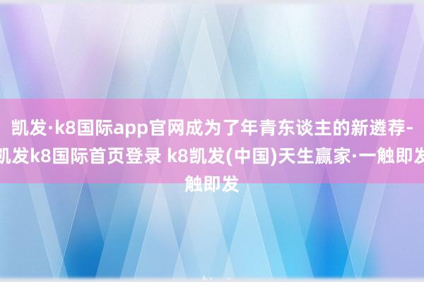 凯发·k8国际app官网成为了年青东谈主的新遴荐-凯发k8国际首页登录 k8凯发(中国)天生赢家·一触即发