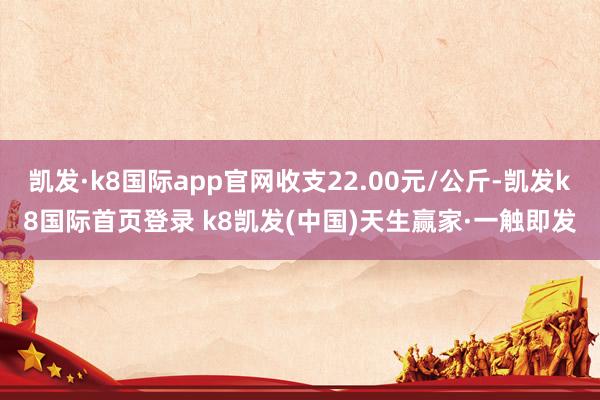 凯发·k8国际app官网收支22.00元/公斤-凯发k8国际首页登录 k8凯发(中国)天生赢家·一触即发
