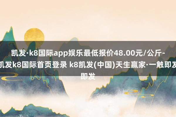凯发·k8国际app娱乐最低报价48.00元/公斤-凯发k8国际首页登录 k8凯发(中国)天生赢家·一触即发