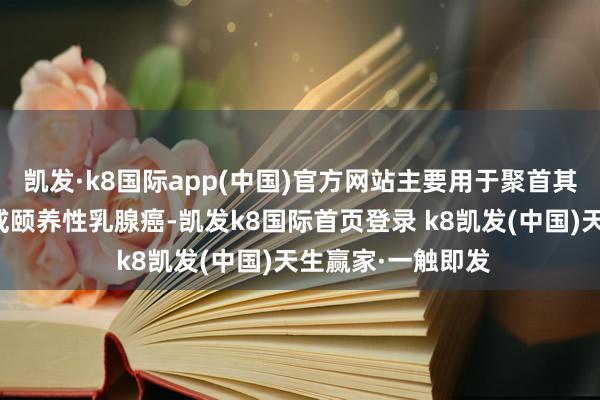 凯发·k8国际app(中国)官方网站主要用于聚首其他药物调理复发或颐养性乳腺癌-凯发k8国际首页登录 k8凯发(中国)天生赢家·一触即发