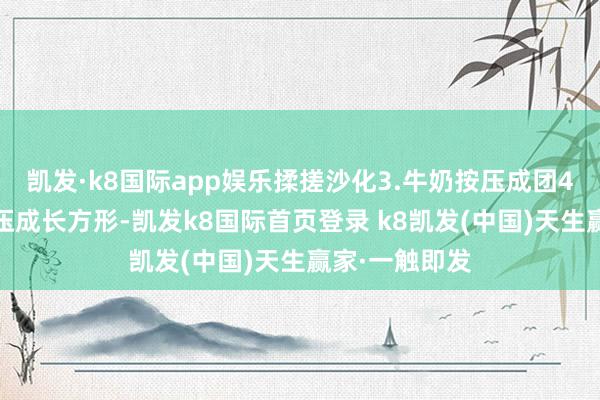 凯发·k8国际app娱乐揉搓沙化3.牛奶按压成团4.用擀面杖按压成长方形-凯发k8国际首页登录 k8凯发(中国)天生赢家·一触即发