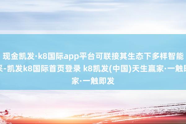 现金凯发·k8国际app平台可联接其生态下多样智能开采-凯发k8国际首页登录 k8凯发(中国)天生赢家·一触即发