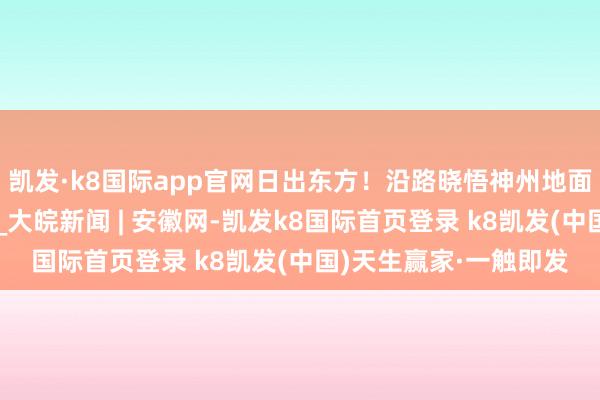 凯发·k8国际app官网日出东方！沿路晓悟神州地面清早期间的万千时事_大皖新闻 | 安徽网-凯发k8国际首页登录 k8凯发(中国)天生赢家·一触即发