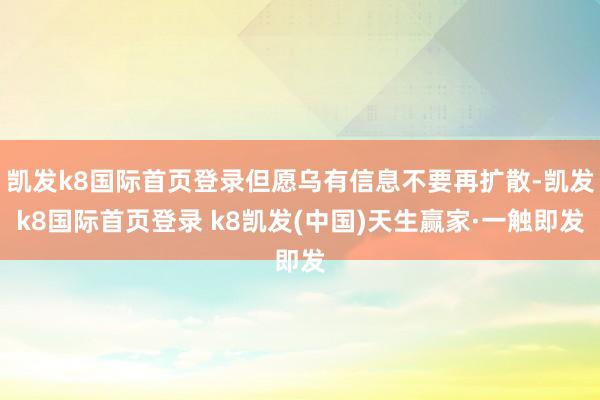 凯发k8国际首页登录但愿乌有信息不要再扩散-凯发k8国际首页登录 k8凯发(中国)天生赢家·一触即发