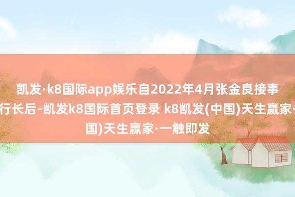 凯发·k8国际app娱乐自2022年4月张金良接事开采银行行长后-凯发k8国际首页登录 k8凯发(中国)天生赢家·一触即发