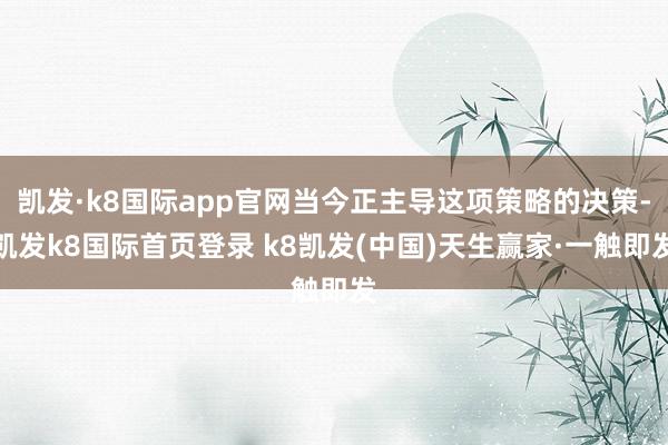 凯发·k8国际app官网当今正主导这项策略的决策-凯发k8国际首页登录 k8凯发(中国)天生赢家·一触即发