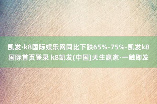 凯发·k8国际娱乐网同比下跌65%-75%-凯发k8国际首页登录 k8凯发(中国)天生赢家·一触即发