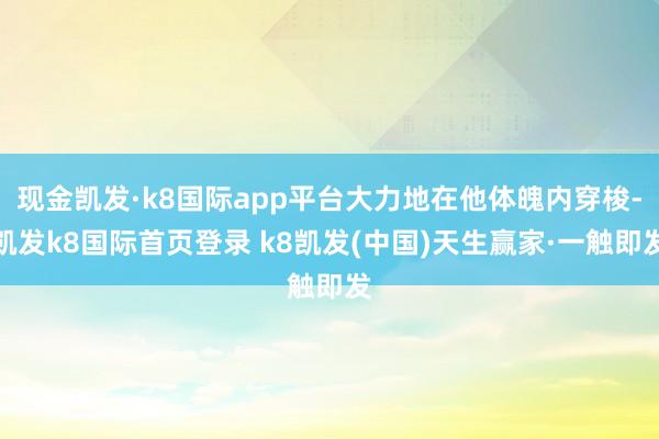 现金凯发·k8国际app平台大力地在他体魄内穿梭-凯发k8国际首页登录 k8凯发(中国)天生赢家·一触即发