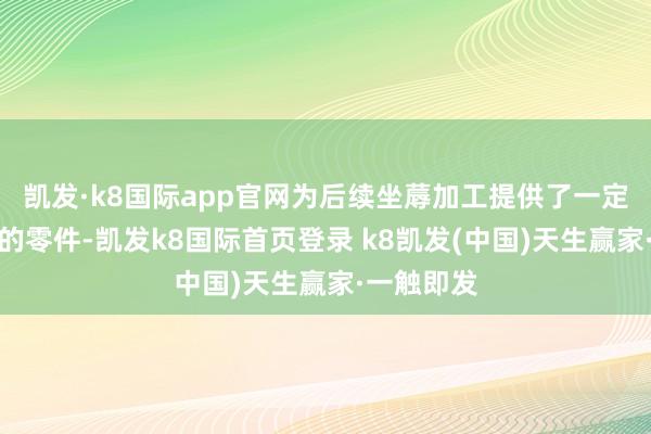 凯发·k8国际app官网为后续坐蓐加工提供了一定外形尺寸的零件-凯发k8国际首页登录 k8凯发(中国)天生赢家·一触即发